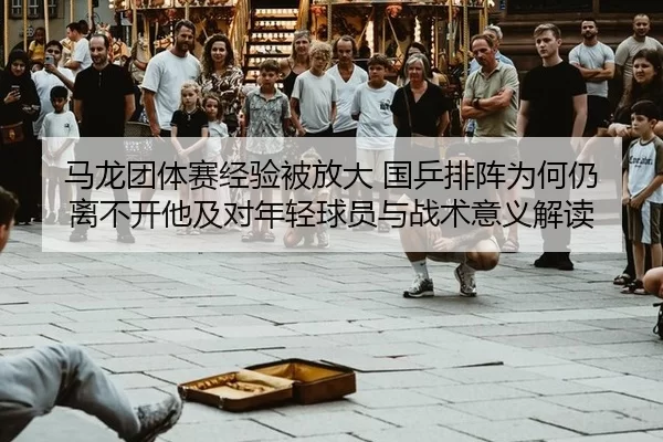 马龙团体赛经验被放大 国乒排阵为何仍离不开他及对年轻球员与战术意义解读