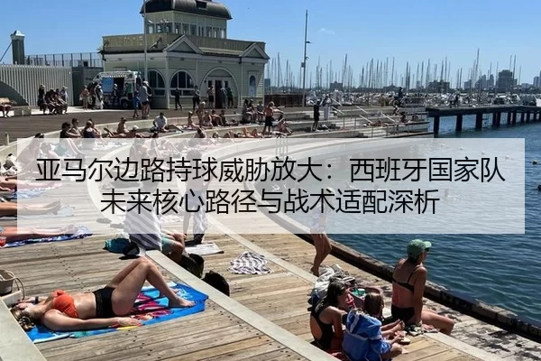 亚马尔边路持球威胁放大：西班牙国家队未来核心路径与战术适配深析